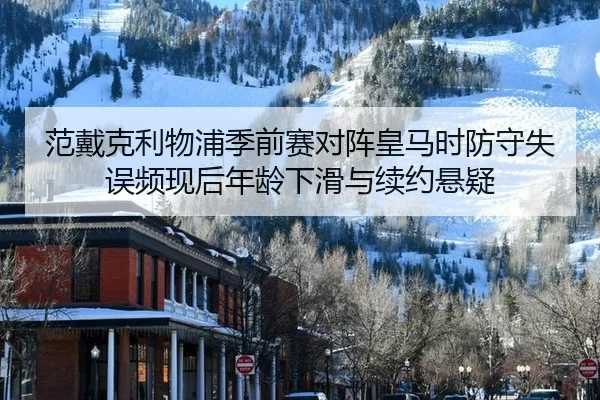 范戴克利物浦季前赛对阵皇马时防守失误频现后年龄下滑与续约悬疑